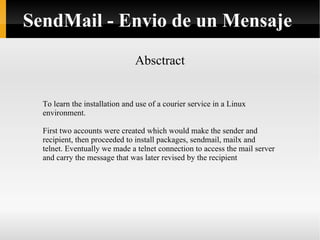 Absctract SendMail - Envio de un Mensaje To learn the installation and use of a courier service in a Linux environment. First two accounts were created which would make the sender and recipient, then proceeded to install packages, sendmail, mailx and telnet. Eventually we made a telnet connection to access the mail server and carry the message that was later revised by the recipient 