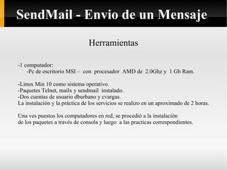Herramientas -1 computador: -Pc de escritorio MSI –  con  procesador  AMD de  2.0Ghz y  1 Gb Ram. -Linux Min 10 como sistema operativo. -Paquetes Telnet, mailx y sendmail  instalado. -Dos cuentas de usuario dburbano y cvargas. La instalación y la práctica de los servicios se realizo en un aproximado de 2 horas. Una ves puestos los computadores en red, se procedió a la instalación de los paquetes a través de consola y luego  a las practicas correspondientes. SendMail - Envio de un Mensaje 