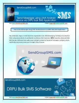 Site: www.SendGroupSMS.com E-Mail: Support@SendGroupSMS.com
Site: www.SendGroupSMS.com E-Mail: Support@SendGroupSMS.com
Any individual, large or small business organization uses Bulk Messaging Technique to advertise
their company products at worldwide to enhance their business. DRPU launches advanced Bulk
SMS Sender Software that easily send multiple numbers of business messages, company alerts,
notification and many more just in single click of mouse.
How to Send Messages using LAVA Android device via DRPU Bulk SMS Application
 