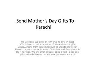 Send Mother’s Day Gifts To
Karachi
We are local suppliers of flowers and gifts in most
affordable and reliable prices of all sentimental gifts
Cakes,Sweets from Karachi renowned Brands and Fresh
Flowers. You can order branded Chocolate and Teady bear &
Stuff for kids. We are offer of Desi Foods & Fast Foods as a
gifts to be deliver on time in everywhere in Karachi
 