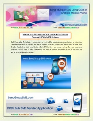 Site: www.SendGroupSMS.com E-Mail: Support@SendGroupSMS.com
Site: www.SendGroupSMS.com E-Mail: Support@SendGroupSMS.com
Bulk Messaging Technique is an economical method for any business organization to introduce
there related updates, offers, discounts, news arrivals etc. DRPU presents advanced Bulk SMS
Sender Application that send instant bulk SMS within few mouse clicks. So, you can send
multiple SMS to your clients, customers, and friends located anywhere in world as software
works for worldwide locations.
Send Multiple SMS anywhere using GSM or Android Mobile
Phone via DRPU Bulk SMS Software
 