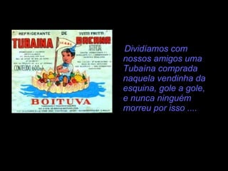 Dividíamos com nossos amigos uma Tubaína comprada naquela vendinha da esquina, gole a gole, e nunca ninguém morreu por isso .... 