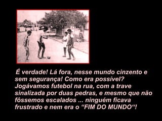 É verdade! Lá fora, nesse mundo cinzento e sem segurança! Como era possível? Jogávamos futebol na rua, com a trave sinalizada por duas pedras, e mesmo que não fôssemos escalados ... ninguém ficava frustrado e nem era o “FIM DO MUNDO“! 