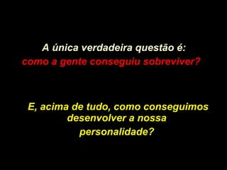 A única verdadeira questão é: como a gente conseguiu sobreviver?   E, acima de tudo, como conseguimos desenvolver a nossa  personalidade?   