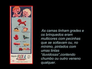 As camas tinham grades e os brinquedos eram multicores com pecinhas que se soltavam ou, no mínimo, pintados com umas tintas  “duvidosas“,contendo chumbo ou outro veneno qualquer. 