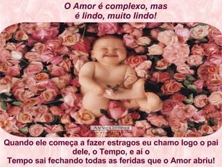 O Amor é complexo, mas é lindo, muito lindo! Quando ele começa a fazer estragos eu chamo logo o pai dele, o Tempo, e aí o Tempo sai fechando todas as feridas que o Amor abriu!   