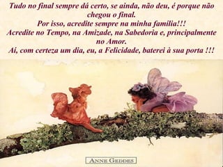 Tudo no final sempre dá certo, se ainda, não deu, é porque não chegou o final. Por isso, acredite sempre na minha família!!! Acredite no Tempo, na Amizade, na Sabedoria e, principalmente no Amor. Aí, com certeza um dia, eu, a Felicidade, baterei à sua porta !!! 