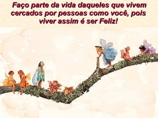 Faço parte da vida daqueles que vivem cercados por pessoas como você, pois viver assim é ser Feliz! 