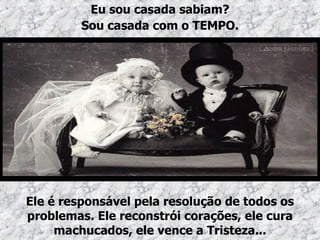 Ele é responsável pela resolução de todos os problemas. Ele reconstrói corações, ele cura machucados, ele vence a Tristeza... Eu sou casada sabiam? Sou casada com o TEMPO. 