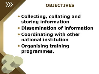 OBJECTIVES
• Collecting, collating and
storing information
• Dissemination of information
• Coordinating with other
national institution
• Organising training
programmes.
 