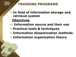 TRAINING PROGRAMS
• In field of information storage and
retrieval system
Objectives
• Information source and their use
• Practical tools & techniques
• Information dissemination methods
• Information organization theory
 