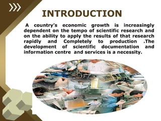 INTRODUCTION
A country’s economic growth is increasingly
dependent on the tempo of scientific research and
on the ability to apply the results of that research
rapidly and Completely to production .The
development of scientific documentation and
information centre and services is a necessity.
 