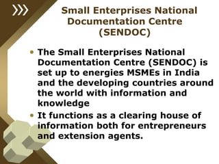 Small Enterprises National
Documentation Centre
(SENDOC)
• The Small Enterprises National
Documentation Centre (SENDOC) is
set up to energies MSMEs in India
and the developing countries around
the world with information and
knowledge
• It functions as a clearing house of
information both for entrepreneurs
and extension agents.
 