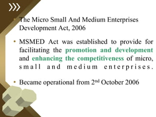 • The Micro Small And Medium Enterprises
Development Act, 2006
• MSMED Act was established to provide for
facilitating the promotion and development
and enhancing the competitiveness of micro,
s m a l l a n d m e d i u m e n t e r p r i s e s .
• Became operational from 2nd October 2006
 