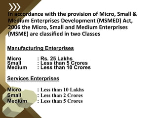In accordance with the provision of Micro, Small &
Medium Enterprises Development (MSMED) Act,
2006 the Micro, Small and Medium Enterprises
(MSME) are classified in two Classes
Manufacturing Enterprises
Micro : Rs. 25 Lakhs
Small : Less than 5 Crores
Medium : Less than 10 Crores
Services Enterprises
Micro : Less than 10 Lakhs
Small : Less than 2 Crores
Medium : Less than 5 Crores
 