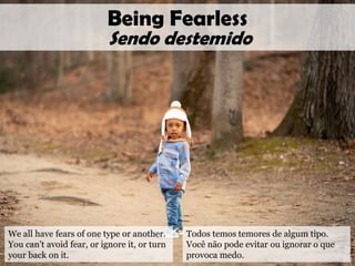 We all have fears of one type or another.
You can’t avoid fear, or ignore it, or turn
your back on it.
Being Fearless
Sendo destemido
Todos temos temores de algum tipo.
Você não pode evitar ou ignorar o que
provoca medo.
 