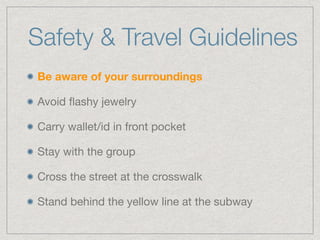 Safety & Travel Guidelines
Be aware of your surroundings
Avoid ﬂashy jewelry

Carry wallet/id in front pocket

Stay with the group

Cross the street at the crosswalk

Stand behind the yellow line at the subway
 