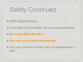 Safety Continued
100% Sight & Sound

Lost? Stay put & contact me or your group leader

Mr. Joslin (603) 290-2511
You may not travel independently
You may not have contact with any animal (even a
pet)
 
