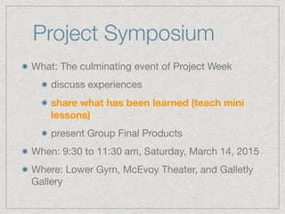 Project Symposium
What: The culminating event of Project Week 

discuss experiences

share what has been learned (teach mini
lessons)
present Group Final Products

When: 9:30 to 11:30 am, Saturday, March 14, 2015

Where: Lower Gym, McEvoy Theater, and Galletly
Gallery
 