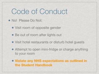 Code of Conduct
No! Please Do Not:

Visit room of opposite gender

Be out of room after lights out

Visit hotel restaurants or disturb hotel guests

Attempt to open mini-fridge or charge anything
to your room

Violate any NHS expectations as outlined in
the Student Handbook
 