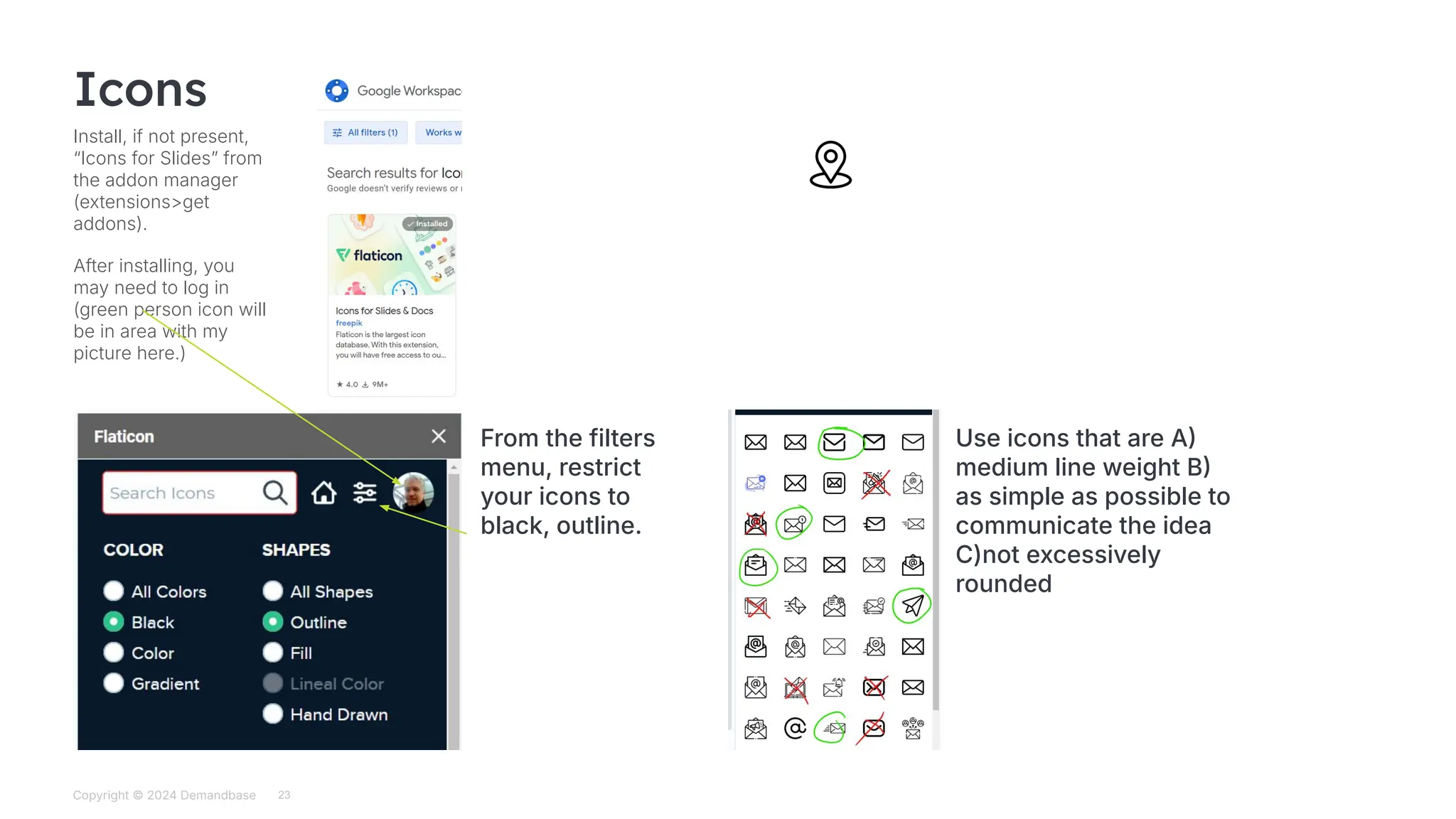 Copyright © 2024 Demandbase
Subtitle
23
Icons
Install, if not present,
“Icons for Slidesˮ from
the addon manager
(extensions>get
addons).
After installing, you
may need to log in
(green person icon will
be in area with my
picture here.)
From the filters
menu, restrict
your icons to
black, outline.
Use icons that are A
medium line weight B
as simple as possible to
communicate the idea
C)not excessively
rounded
 