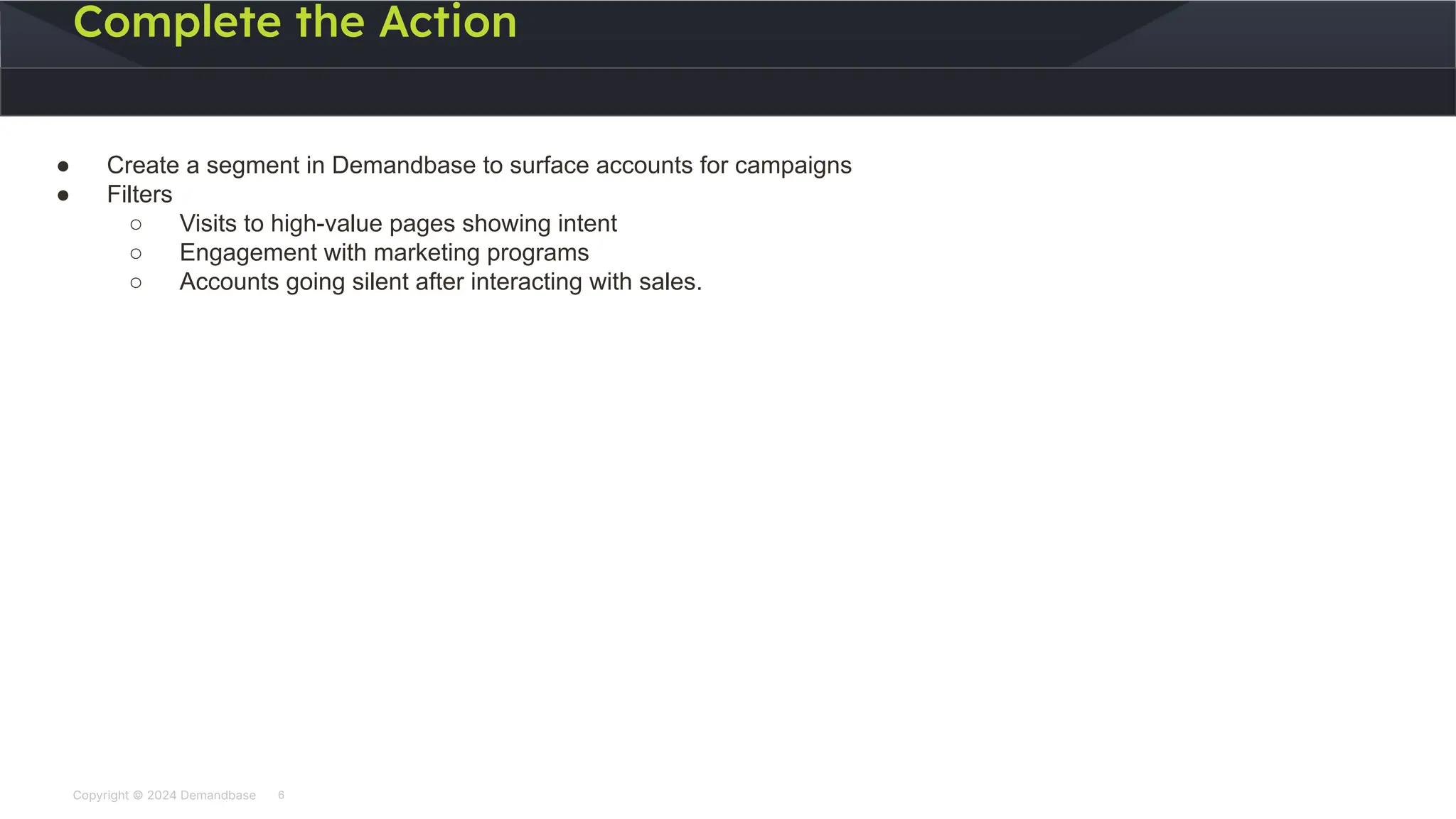 Copyright © 2024 Demandbase
Complete the Action
6
● Create a segment in Demandbase to surface accounts for campaigns
● Filters
○ Visits to high-value pages showing intent
○ Engagement with marketing programs
○ Accounts going silent after interacting with sales.
 