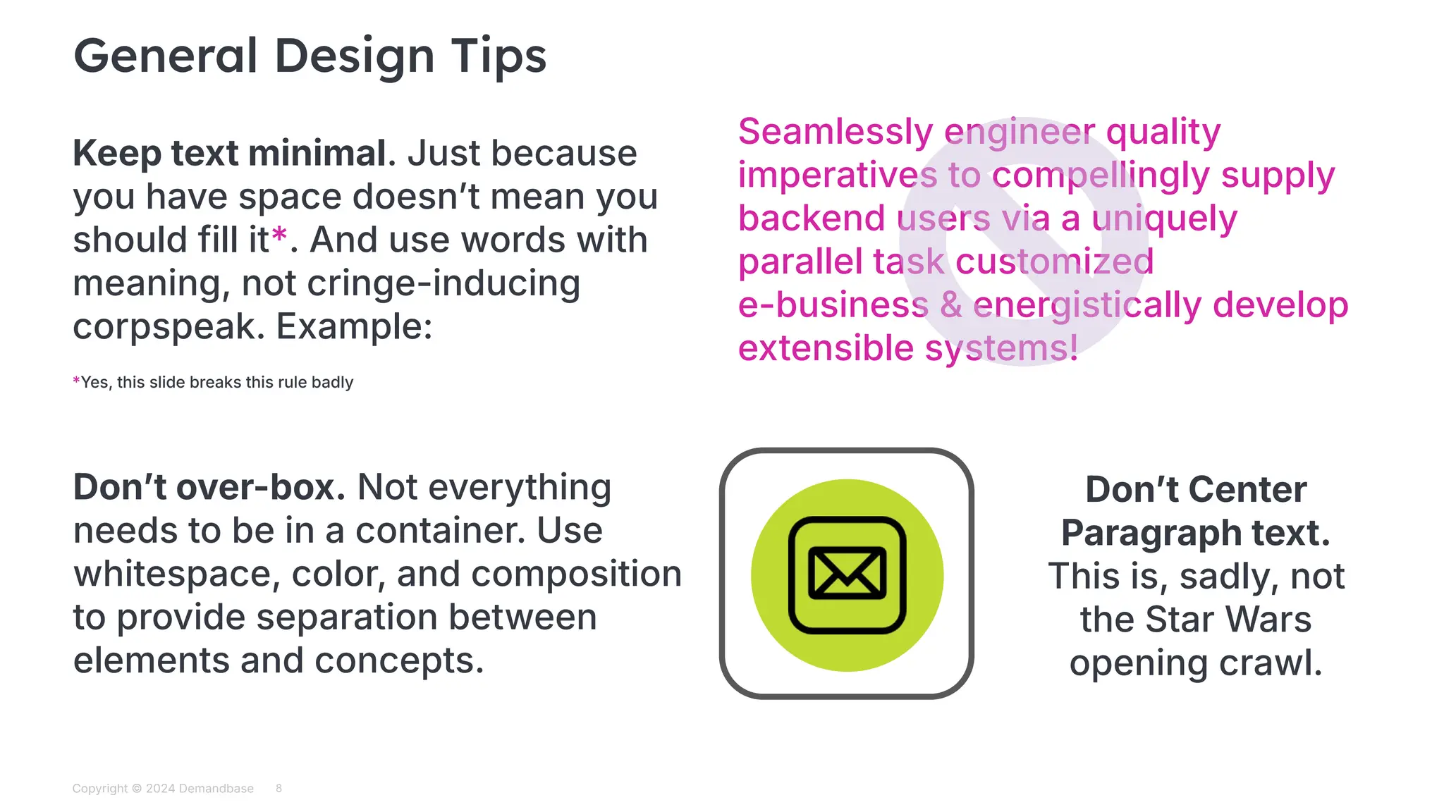 Copyright © 2024 Demandbase
Subtitle
General Design Tips
8
Keep text minimal. Just because
you have space doesnʼt mean you
should fill it*. And use words with
meaning, not cringe-inducing
corpspeak. Example:
Seamlessly engineer quality
imperatives to compellingly supply
backend users via a uniquely
parallel task customized
e-business & energistically develop
extensible systems!
Donʼt over-box. Not everything
needs to be in a container. Use
whitespace, color, and composition
to provide separation between
elements and concepts.
Donʼt Center
Paragraph text.
This is, sadly, not
the Star Wars
opening crawl.
*Yes, this slide breaks this rule badly
 