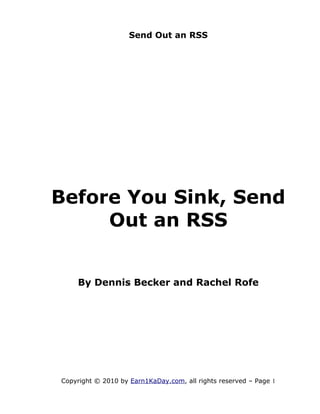 Send Out an RSS




Before You Sink, Send
     Out an RSS


    By Dennis Becker and Rachel Rofe




Copyright © 2010 by Earn1KaDay.com, all rights reserved – Page 1
 