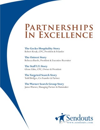 Partnerships
In Excellence
The Gecko Hospitality Story
Robert Krzak, CPC, President & Founder

The Ostreet Story
Rebecca Ruede, President & Executive Recruiter

The Staff I.T. Story
Glenn Zahn, CPC, Owner & President

The Targeted Search Story
Todd Bridges, Co-Founder & Partner

The Warner Search Group Story
James Warner, Managing Partner & Rainmaker




                                          w w w. s e n d o u t s. c o m
 