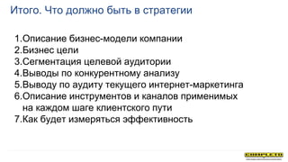 Итого. Что должно быть в стратегии
1.Описание бизнес-модели компании
2.Бизнес цели
3.Сегментация целевой аудитории
4.Выводы по конкурентному анализу
5.Выводу по аудиту текущего интернет-маркетинга
6.Описание инструментов и каналов применимых
на каждом шаге клиентского пути
7.Как будет измеряться эффективность
 