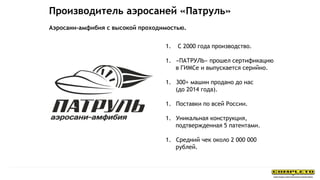 Производитель аэросаней «Патруль»
1. С 2000 года производство.
1. «ПАТРУЛЬ» прошел сертификацию
в ГИМСе и выпускается серийно.
1. 300+ машин продано до нас
(до 2014 года).
1. Поставки по всей России.
1. Уникальная конструкция,
подтвержденная 5 патентами.
1. Средний чек около 2 000 000
рублей.
Аэросани-амфибия с высокой проходимостью.
 