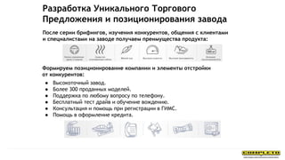 После серии брифингов, изучения конкурентов, общения с клиентами
и специалистами на заводе получаем преимущества продукта:
Формируем позиционирование компании и элементы отстройки
от конкурентов:
● Высокоточный завод.
● Более 300 проданных моделей.
● Поддержка по любому вопросу по телефону.
● Бесплатный тест драйв и обучение вождению.
● Консультация и помощь при регистрации в ГИМС.
● Помощь в оформление кредита.
Разработка Уникального Торгового
Предложения и позиционирования завода
 