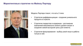 Маркетинговые стратегии по Майклу Портеру
Модель Портера гласит, что есть 3 типа:
• Стратегия дифференциации - создание уникального
продукта в отрасли.
• Стратегия лидерства в издержках - достижение
компанией максимально низкого уровня затрат и
создание самой выгодной цены для клиента.
• Стратегия фокусирования - выбор узкой ниши и работа
только в ней.
 