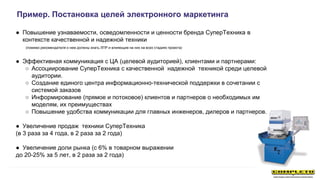 ● Повышение узнаваемости, осведомленности и ценности бренда СуперТехника в
контексте качественной и надежной техники
(помимо рекомендателя о нем должны знать ЛПР и влияющие на них на всех стадиях проекта)
● Эффективная коммуникация с ЦА (целевой аудиторией), клиентами и партнерами:
○ Ассоциирование СуперТехника с качественной надежной техникой среди целевой
аудитории.
○ Создание единого центра информационно-технической поддержки в сочетании с
системой заказов
○ Информирование (прямое и потоковое) клиентов и партнеров о необходимых им
моделям, их преимуществах
○ Повышение удобства коммуникации для главных инженеров, дилеров и партнеров.
● Увеличение продаж техники СуперТехника
(в 3 раза за 4 года, в 2 раза за 2 года)
● Увеличение доли рынка (с 6% в товарном выражении
до 20-25% за 5 лет, в 2 раза за 2 года)
Пример. Постановка целей электронного маркетинга
 