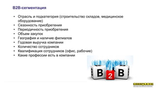 • Отрасль и подкатегория (строительство складов, медицинское
оборудование)
• Сезонность приобретения
• Периодичность приобретения
• Объем закупок
• География и наличие филиалов
• Годовая выручка компании
• Количество сотрудников
• Квалификация сотрудников (офис, рабочие)
• Какие профессии есть в компании
B2B-сегментация
 