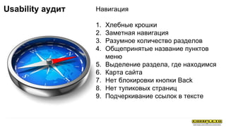 Навигация
1. Хлебные крошки
2. Заметная навигация
3. Разумное количество разделов
4. Общепринятые название пунктов
меню
5. Выделение раздела, где находимся
6. Карта сайта
7. Нет блокировки кнопки Back
8. Нет тупиковых страниц
9. Подчеркивание ссылок в тексте
Usability аудит
 