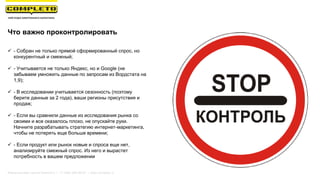 Что важно проконтролировать
 - Собран не только прямой сформированный спрос, но
конкурентный и смежный;
 - Учитывается не только Яндекс, но и Google (не
забываем умножить данные по запросам из Вордстата на
1,9);
 - В исследовании учитывается сезонность (поэтому
берите данные за 2 года), ваши регионы присутствия и
продаж;
 - Если вы сравнили данные из исследования рынка со
своими и все оказалось плохо, не опускайте руки.
Начните разрабатывать стратегию интернет-маркетинга,
чтобы не потерять еще больше времени;
 - Если продукт или рынок новые и спроса еще нет,
анализируйте смежный спрос. Из него и вырастет
потребность в вашем предложении
Маркетинговая группа Комплето | +7 (495) 640-89-97 | www.completo.ru
 
