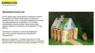 Промежуточный итог
После первых двух шагов многое становится понятно.
Вы увидите состояние своей ниши в интернете и
сможете понять, стоит ли активно продвигаться онлайн
или сфокусироваться на офлайне. Тут же будет
информация о ваших успехах: какую долю рынка
удалось захватить в интернете за последние 1-2 года
работы.
Постепенно становится понятна квалификация
агентства интернет-маркетинга и внутренних
специалистов.
Данные по Проверкам 1 и 2 можно получить за 1-2 дня
неспешной работы специалистов параллельно с решением
обычных задач. Фактически эта задача занимает 3-4 часа.
Маркетинговая группа Комплето | +7 (495) 640-89-97 | www.completo.ru
 