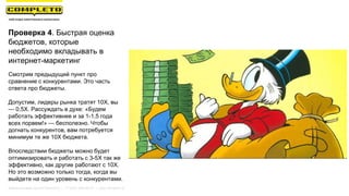 Проверка 4. Быстрая оценка
бюджетов, которые
необходимо вкладывать в
интернет-маркетинг
Смотрим предыдущий пункт про
сравнение с конкурентами. Это часть
ответа про бюджеты.
Допустим, лидеры рынка тратят 10Х, вы
— 0,5Х. Рассуждать в духе: «Будем
работать эффективнее и за 1-1,5 года
всех порвем!» — бесполезно. Чтобы
догнать конкурентов, вам потребуется
минимум те же 10Х бюджета.
Впоследствии бюджеты можно будет
оптимизировать и работать с 3-5Х так же
эффективно, как другие работают с 10Х.
Но это возможно только тогда, когда вы
выйдете на один уровень с конкурентами.
Маркетинговая группа Комплето | +7 (495) 640-89-97 | www.completo.ru
 