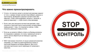 Что важно проконтролировать
 Учтите, что прогноз затрат в контекстной рекламе зависит
от того, с какими типами соответствия вбивать запросы в
прогнозатор. Выбирайте широкое соответствие (без
кавычек), чтобы спрогнозировать затраты с запасом, и
узкое (в кавычках) — чтобы понять план-минимум.
 Если у вас уже запущена контекстная реклама, надо
получить в прогнозе число посетителей, которое равно
превышению + тому, что покупается сейчас, чтобы
получить реальную ставку за клик.
 Если вы не можете собрать ответы на базовые вопросы
по продажам и заявкам, это очень тревожный сигнал и
нужно срочно обратиться за помощью к другому
агентству.
 SEO тоже можно посчитать по выше указанной аналогии:
например, по ставке за гарантированные показы в
прогнозах бюджета на Яндекс.Директе. Для этого
смотрим прогнозное число переходов по запросам в
кавычках.
Маркетинговая группа Комплето | +7 (495) 640-89-97 | www.completo.ru
 