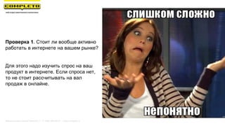 Проверка 1. Стоит ли вообще активно
работать в интернете на вашем рынке?
Для этого надо изучить спрос на ваш
продукт в интернете. Если спроса нет,
то не стоит рассчитывать на вал
продаж в онлайне.
Маркетинговая группа Комплето | +7 (495) 640-89-97 | www.completo.ru
 