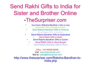 Send Rakhi Gifts to India for
 Sister and Brother Online
     -TheSurpriser.com
        •         Send Rakhi (Raksha Bandhan ) Gifts to India
                •     Send Rakhi Gifts to Bangalore Online
            •    Send Raksha Bandhan Gifts to Chennai
                •      Send Rakhi Gifts to Mumbai
        •       Send Raksha Bandhan Gifts to Hyderabad
                  •      Send Rakhi Gifts to Delhi
          •       Send Raksha Bandhan Gifts to Cochin
              •      Send Rakhi Gifts to West Bengal
            •       Send Raksha Bandhan Gifts to Pune

                       CALL: +91 94456 84446
                     Visit www.thesurpriser.com
                   Mail to: sales@thesurpriser.com
 http://www.thesurpriser.com/Raksha-Bandhan-to-
                       India.php
 