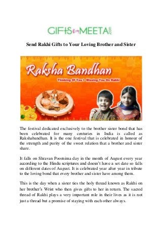 Send Rakhi Gifts to Your Loving Brother and Sister
The festival dedicated exclusively to the brother sister bond that has
been celebrated for many centuries in India is called as
Rakshabandhan. It is the one festival that is celebrated in honour of
the strength and purity of the sweet relation that a brother and sister
share.
It falls on Shravan Poornima day in the month of August every year
according to the Hindu scriptures and doesn’t have a set date so falls
on different dates of August. It is celebrated year after year in tribute
to the loving bond that every brother and sister have among them.
This is the day when a sister ties the holy thread known as Rakhi on
her brother’s Wrist who then gives gifts to her in return. The sacred
thread of Rakhi plays a very important role in their lives as it is not
just a thread but a promise of staying with each other always.
 