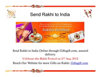Send Rakhi to India




Send Rakhi to India Online through Giftagift.com, assured
                        delivery.
      Celebrate this Rakhi Festival on 2nd Aug, 2012
Reach Our Website for more Gifts on Rakhi: Giftagift com
                                              Giftagift.com
 