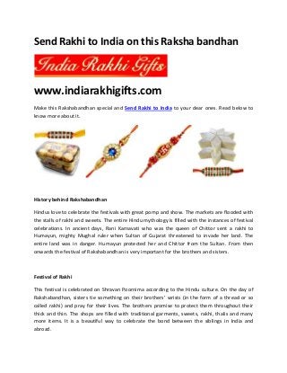 Send Rakhi to India on this Raksha bandhan
www.indiarakhigifts.com
Make this Rakshabandhan special and Send Rakhi to India to your dear ones. Read below to
know more about it.
History behind Rakshabandhan
Hindus love to celebrate the festivals with great pomp and show. The markets are flooded with
the stalls of rakhi and sweets. The entire Hindu mythology is filled with the instances of festival
celebrations. In ancient days, Rani Karnavati who was the queen of Chittor sent a rakhi to
Humayun, mighty Mughal ruler when Sultan of Gujarat threatened to invade her land. The
entire land was in danger. Humayun protected her and Chittor from the Sultan. From then
onwards the festival of Rakshabandhan is very important for the brothers and sisters.
Festival of Rakhi
This festival is celebrated on Shravan Poornima according to the Hindu culture. On the day of
Rakshabandhan, sisters tie something on their brothers’ wrists (in the form of a thread or so
called rakhi) and pray for their lives. The brothers promise to protect them throughout their
thick and thin. The shops are filled with traditional garments, sweets, rakhi, thalis and many
more items. It is a beautiful way to celebrate the bond between the siblings in India and
abroad.
 