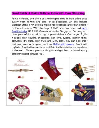 Send Rakhi & Rakhi Gifts to India with Free Shipping
Ferns N Petals, one of the best online gifts shop in India offers good
quality fresh flowers and gifts for all occasions. On this Raksha
Bandhan 2013, FNP offers a wide range of Rakhis and Rakhi gifts for
brothers & sisters. With the help of FNP, you can order and send
Rakhi to India, USA, UK, Canada, Australia, Singapore, Germany and
other parts of the world through express delivery. Our range of gifts
includes fresh flowers, chocolates, soft toys, sweets, leather items,
perfumes, dry fruits, fresh fruits and lucky plant. You can also order
and send combo hampers, such as Rakhi with sweets, Rakhi with
dryfruits, Rakhi with chocolates and Rakhi with fresh flowers anywhere
in the world. Choose your favorite gifts and get them delivered at any
part of the world through FNP.
 