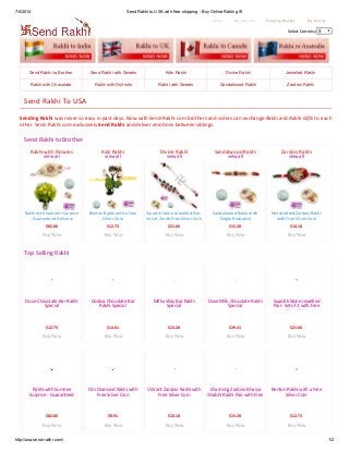 7/4/2014 Send Rakhi to USA with free shipping - BuyOnline Rakhi gift
http://usa.send-rakhi.com/ 1/2
Home My Account Shipping Charges My Cart (0)
Select Currency $
Send Rakhi to Brother Send Rakhi with Sweets Kids Rakhi Divine Rakhi Jewelled Rakhi
Rakhi with Chocolate Rakhi with Dryfruits Rakhi with Sweets Sandalwood Rakhi Zardosi Rakhi
Rakhi with Flowers
view all
Rakhi with Summer Surprise
- Guaranteed Delivery
$82.86
Buy Now
Kids Rakhi
view all
Benton Rakhi with a Free
Silver Coin
$12.73
Buy Now
Divine Rakhi
view all
Swastik Stone Jewelled Pair-
Set of 2 with Free Silver Coin
$21.66
Buy Now
Sandalwood Rakhi
view all
Sandalwood Rakhi with
Single Rudraksh
$15.28
Buy Now
Zardosi Rakhi
view all
Handcrafted Zardosi Rakhi
with Free Silver Coin
$10.18
Buy Now
Dove Chocolate Bar Rakhi
Special
$12.73
Buy Now
Godiva Chocolate Bar
Rakhi Special
$14.01
Buy Now
Milky Way Bar Rakhi
Special
$15.28
Buy Now
Dove Milk Chocolate Rakhi
Special
$29.31
Buy Now
Swastik Stone Jewelled
Pair- Set of 2 with Free
Silver Coin
$21.66
Buy Now
Rakhi with Summer
Surprise - Guaranteed
Delivery
$82.86
Buy Now
Om Diamond Rakhi with
Free Silver Coin
$8.91
Buy Now
Vibrant Zardosi Rakhi with
Free Silver Coin
$10.18
Buy Now
Charming Zardosi Bhaiya
Bhabhi Rakhi Pair with Free
Silver Coin
$15.28
Buy Now
Benton Rakhi with a Free
Silver Coin
$12.73
Buy Now
Send Rakhi To USA
Sending Rakhi was never so easy in past days. Now with Send-Rakhi.com brothers and sisters can exchange Rakhi and Rakhi Gifts to each
other. Send-Rakhi.com exclusively Send Rakhi and deliver emotions between siblings.
Send Rakhi to Brother
Top Selling Rakhi
 