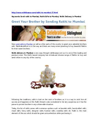 http://www.rakhibazaar.com/rakhi-to-mumbai-27.html
Keywords: Send rakhi to Mumbai, Rakhi Gifts to Mumbai, Rakhi Delivery in Mumbai
Greet Your Brother by Sending Rakhi to Mumbai
Now send rakhi to Mumbai as well as other parts of the country to greet your adorable brothers
with. Rakshabandhan is on the way and there are many sisters planning to buy beautiful Rakhis
for their sweet brothers.
Rakhi delivery in Mumbai is very easy through rakhibazaar.com as it is one of the leading and
premium sites. This Delhi based company has introduced diverse range of Rakhis to buy and
send online to any city of the country.
Following the traditions, rakhi is tied on the wrist of brothers as it is a way to wish him all
success and happiness in life. Rakhi thread is also considered to be very auspicious as it has the
power to protect brother in any unfavorable situation.
Today, the list of rakhi comes with numerous options such as bracelet rakhi, handcrafted rakhi,
mauli rakhi, fancy rakhi, designer rakhi, Kundan rakhi, swastika rakhi etc. Rakhi is the main
element of this eve which should be given extra attention while purchasing it.
 