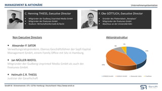 Unternehmenspräsentation
SendR SE I Stresemannstr. 375 I 22761 Hamburg I Deutschland I http://www.sendr.se
MANAGEMENT & AKTIONÄRE
(Lizenzgeber) (Lizenznehmer)
43%
43%
9%
5%
XOMOX GmbH Göttlich GmbH Alexander Sator Freefloat
AktionärsstrukturNon Executive Directors
 Alexander P. SATOR
Verwaltungsratspräsident. Ebenso Geschäftsführer der Sapfi Kapital
Management GmbH, einem Family Office mit Sitz in Hamburg.
 Jan MÜLLER-WIEFEL
Mitgründer der Gudberg Unprinted Media GmbH als auch der
finetunes GmbH.
 Helmuth C.R. THIESS
Justiziar der Gesellschaft
C. Henning THIESS, Executive Director
 Mitgründer der Gudberg Unprinted Media GmbH
 Mitgründer der finetunes GmbH
 Studium: Wirtschaftsinformatik & Recht
F. Oke GÖTTLICH, Executive Director
 Gründer des Plattenlabels „Nonplace“
 Mitgründer der finetunes GmbH
 Abschluss an der Universität Köln
 