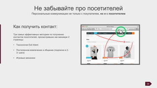 Не забывайте про посетителей
Персональные коммуникации не только с покупателем, но и с посетителем
Три самых эффективных методики по получению
контактов посетителей, просмотревших как минимум 2
страницы:
• Технология Exit Intent
• Постепенное вовлечение в общение (подписка в 2-
3- шага)
• Игровые механики
Как получить контакт:
04
 